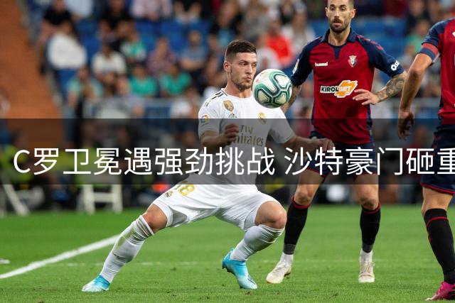 C罗卫冕遇强劲挑战 沙特豪门砸重金组英超锋线三叉戟
